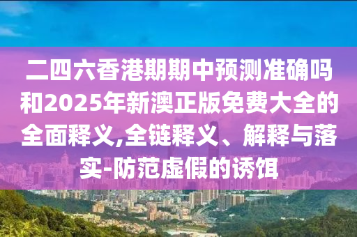二四六香港期期中預測準確嗎和2025年新澳正版免費大全的全面釋義,全鏈釋義、解釋與落實-防范虛假的誘餌