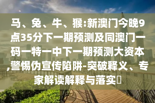 馬、兔、牛、猴:新澳門今晚9點35分下一期預測及同澳門一碼一特一中下一期預測大資本,警惕偽宣傳陷阱-突破釋義、專家解讀解釋與落實?