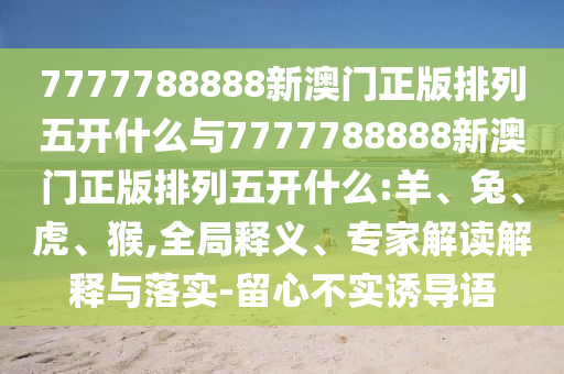 7777788888新澳門正版排列五開什么與7777788888新澳門正版排列五開什么:羊、兔、虎、猴,全局釋義、專家解讀解釋與落實-留心不實誘導語