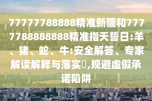 77777788888精準新疆和7777788888888精準指天誓日:羊、豬、蛇、牛:安全解答、專家解讀解釋與落實?,規(guī)避虛假承諾陷阱